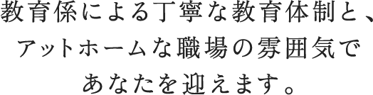 教育係による丁寧な教育体制と、アットホームな職場の雰囲気であなたを迎えます。